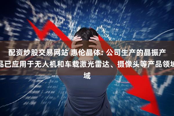 配资炒股交易网站 惠伦晶体: 公司生产的晶振产品已应用于无人机和车载激光雷达、摄像头等产品领域