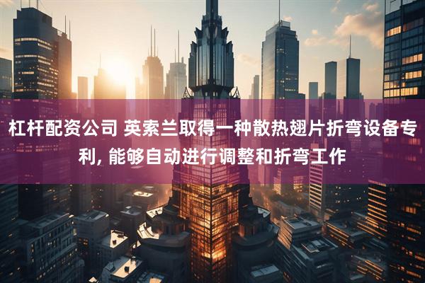 杠杆配资公司 英索兰取得一种散热翅片折弯设备专利, 能够自动进行调整和折弯工作