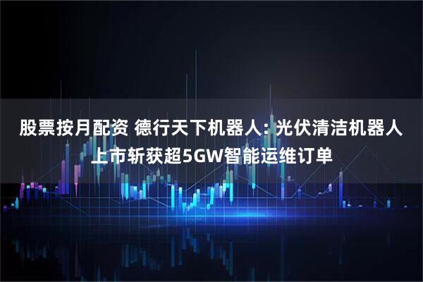 股票按月配资 德行天下机器人: 光伏清洁机器人上市斩获超5GW智能运维订单