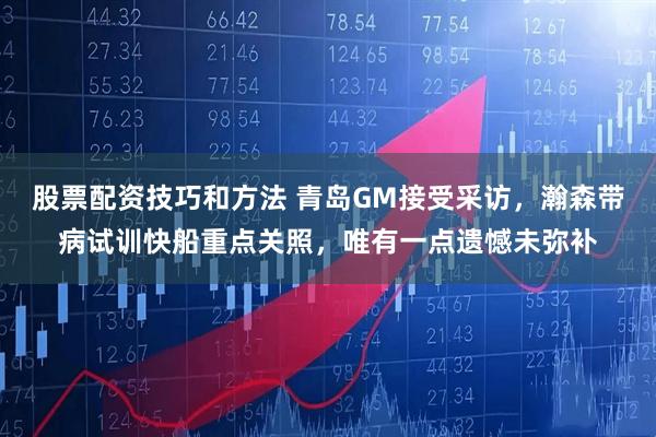股票配资技巧和方法 青岛GM接受采访，瀚森带病试训快船重点关照，唯有一点遗憾未弥补