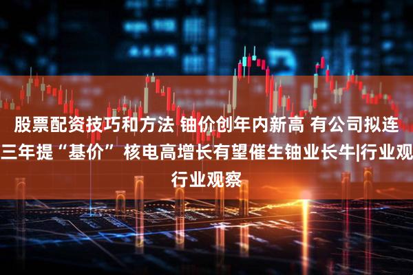 股票配资技巧和方法 铀价创年内新高 有公司拟连续三年提“基价” 核电高增长有望催生铀业长牛|行业观察