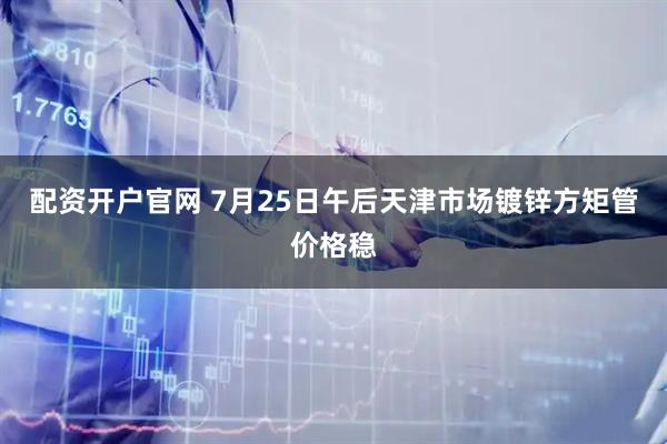 配资开户官网 7月25日午后天津市场镀锌方矩管价格稳
