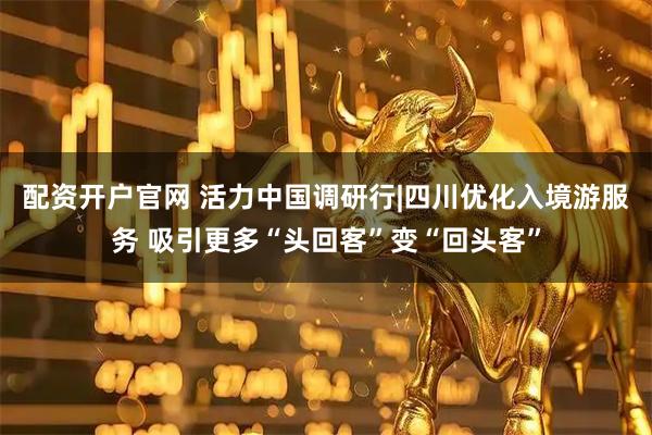 配资开户官网 活力中国调研行|四川优化入境游服务 吸引更多“头回客”变“回头客”