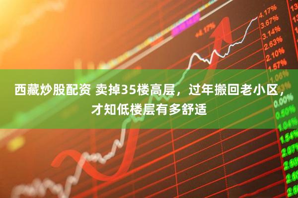 西藏炒股配资 卖掉35楼高层，过年搬回老小区，才知低楼层有多舒适