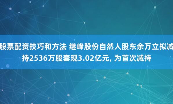 股票配资技巧和方法 继峰股份自然人股东余万立拟减持2536万股套现3.02亿元, 为首次减持