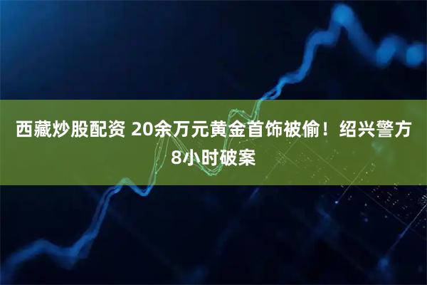 西藏炒股配资 20余万元黄金首饰被偷！绍兴警方8小时破案
