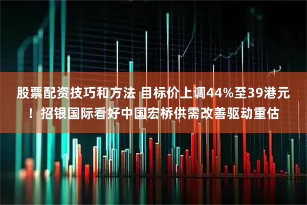 股票配资技巧和方法 目标价上调44%至39港元！招银国际看好中国宏桥供需改善驱动重估