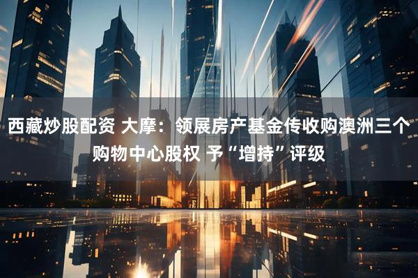 西藏炒股配资 大摩：领展房产基金传收购澳洲三个购物中心股权 予“增持”评级