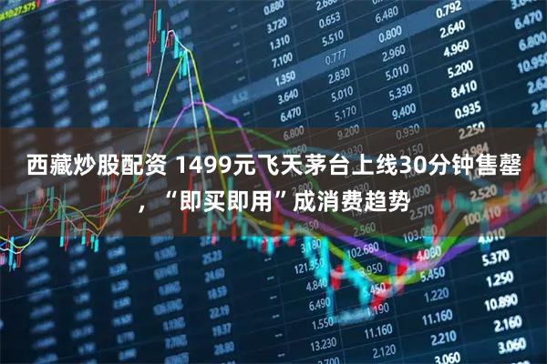 西藏炒股配资 1499元飞天茅台上线30分钟售罄，“即买即用”成消费趋势