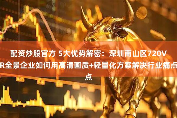 配资炒股官方 5大优势解密：深圳南山区720VR全景企业如何用高清画质+轻量化方案解决行业痛点