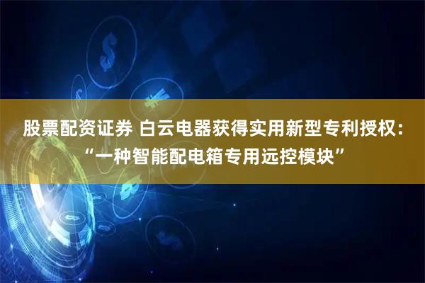 股票配资证券 白云电器获得实用新型专利授权：“一种智能配电箱专用远控模块”