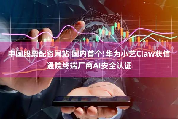 中国股票配资网站 国内首个!华为小艺Claw获信通院终端厂商AI安全认证