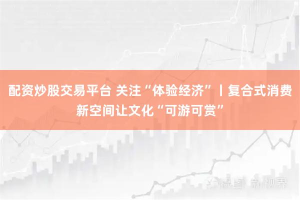 配资炒股交易平台 关注“体验经济”丨复合式消费新空间让文化“可游可赏”