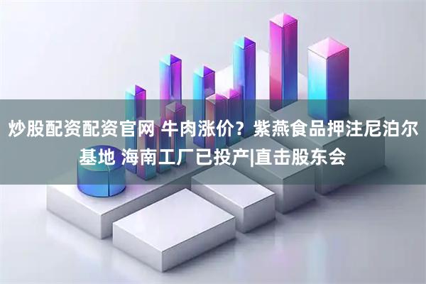 炒股配资配资官网 牛肉涨价？紫燕食品押注尼泊尔基地 海南工厂已投产|直击股东会
