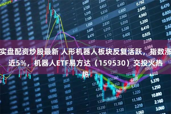 实盘配资炒股最新 人形机器人板块反复活跃，指数涨近5%，机器人ETF易方达（159530）交投火热