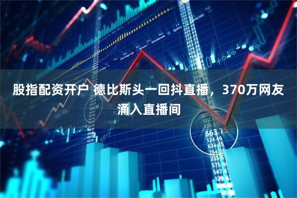 股指配资开户 德比斯头一回抖直播，370万网友涌入直播间